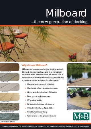 Why choose Millboard?
Millboard
...the new generation of decking
Coppered Oak
Dirftwood
Champagne
DOORS - HARDWARE - JOINERY - TIMBER - MOULDINGS - DECKING - FLOORING - CLADDING - PLYWOOD - PANEL
Golden Oak
Limed Oak
Weathered Vintage
Weathered Driftwood
Millboard is a premium and unique decking product.
It is made from polyurethane and does not contain
any timber fibres. Millboard offers the natural look of
timber with additional benefits ensuring your decking
is maintenance free and exceptionally durable.
	 Made using eco-friendly materials
	 Maintenance free - requires no upkeep
	 Highly anti-slip in the wet - R11 rating
	 Does not rot, splinter or warp
	 UV weather stable
	 Resistant to food and drink stains
	 Intricate natural woodgrain detail
	 Invisible ‘lost head’ fixing
	 Wide choice of designs and colours
*
*
*
*
*
*
*
*
*
Enhanced Grain - Golden Oak
Weathered - Vintage
Enhanced Grain - Golden Oak
 