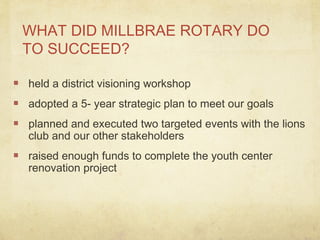 WHAT DID MILLBRAE ROTARY DO
TO SUCCEED?
held a district visioning workshop
adopted a 5- year strategic plan to meet our goals
planned and executed two targeted events with the lions
club and our other stakeholders
raised enough funds to complete the youth center
renovation project
 