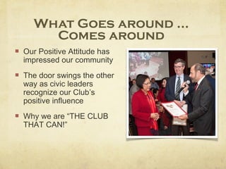 What Goes around ...
Comes around
Our Positive Attitude has
impressed our community
The door swings the other
way as civic leaders
recognize our Club’s
positive influence
Why we are “THE CLUB
THAT CAN!”
 