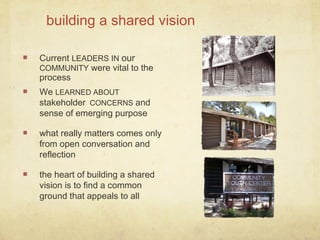 building a shared vision
Current LEADERS IN our
COMMUNITY were vital to the
process
We LEARNED ABOUT
stakeholder CONCERNS and
sense of emerging purpose
what really matters comes only
from open conversation and
reflection
the heart of building a shared
vision is to find a common
ground that appeals to all
 