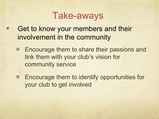 Get to know your members and their
involvement in the community
Take-aways
Encourage them to share their passions and
link them with your club’s vision for
community service
Encourage them to identify opportunities for
your club to get involved
 