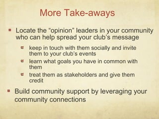 Locate the “opinion” leaders in your community
who can help spread your club’s message
More Take-aways
keep in touch with them socially and invite
them to your club’s events
learn what goals you have in common with
them
treat them as stakeholders and give them
credit
Build community support by leveraging your
community connections
 