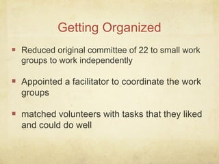 Reduced original committee of 22 to small work
groups to work independently
Appointed a facilitator to coordinate the work
groups
matched volunteers with tasks that they liked
and could do well
Getting Organized
 