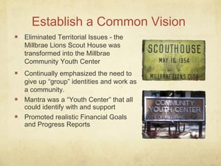 Establish a Common Vision
Eliminated Territorial Issues - the
Millbrae Lions Scout House was
transformed into the Millbrae
Community Youth Center
Continually emphasized the need to
give up “group” identities and work as
a community.
Mantra was a “Youth Center” that all
could identify with and support
Promoted realistic Financial Goals
and Progress Reports
 