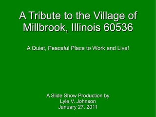 A Tribute to the Village of Millbrook, Illinois 60536 A Quiet, Peaceful Place to Work and Live! A Slide Show Production by Lyle V. Johnson January 27, 2011 