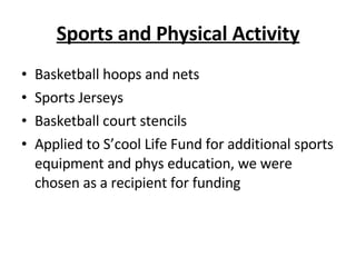 Sports and Physical Activity Basketball hoops and nets Sports Jerseys Basketball court stencils Applied to S’cool Life Fund for additional sports equipment and phys education, we were chosen as a recipient for funding 