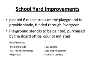 School Yard Improvements planted 6 maple trees on the playground to provide shade, funded through Evergreen Playground stencils to be painted, purchased by the Board office, council initiated List of stencils: -Map of Canada -Four Square -AZ Tree of Knowledge -Lady Bug Hopscotch -Hopscotch -Snakes & Ladders 