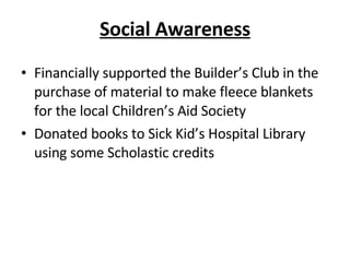 Social Awareness Financially supported the Builder’s Club in the purchase of material to make fleece blankets for the local Children’s Aid Society Donated books to Sick Kid’s Hospital Library using some Scholastic credits 