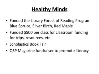Healthy Minds Funded the Library Forest of Reading Program-Blue Spruce, Silver Birch, Red Maple Funded $500 per class for classroom funding for trips, resources, etc Scholastics Book Fair QSP Magazine fundraiser to promote literacy 