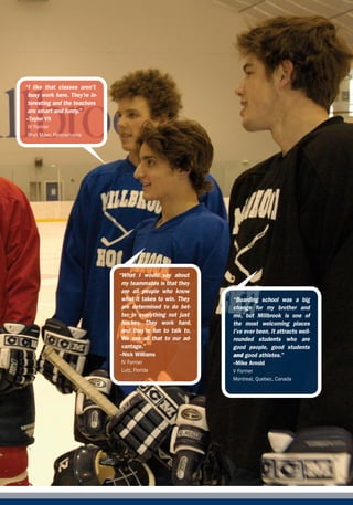 “I like that classes aren’t
 busy work here. They’re in-
 teresting and the teachers
 are smart and funny.”
--Taylor Vit
 IV Former
 Bryn Mawr, Pennsylvania




                               “what I would say about
                                my teammates is that they
                                are all people who know
                                what it takes to win. They    “Boarding school was a big
                                are determined to do bet-     change for my brother and
                                ter in everything not just    me, but millbrook is one of
                                hockey. They work hard,       the most welcoming places
                                and they’re fun to talk to.   I’ve ever been. It attracts well-
                                we use all that to our ad-    rounded students who are
                                vantage.”                     good people, good students
                               --Nick Williams                and good athletes.”
                                IV Former                     --Mike Arnold
                                Lutz, Florida                 V Former
                                                              Montreal, Quebec, Canada




                                                                                          Millbrook School   
 