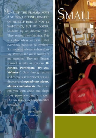 “    One           Of the primary ways
         a student defines himself
         Or herself here is nOt by
         watching, but by dOing.
                                               sMall
         Students try on different roles.
         they expand their thinking. this
         is a place where we believe that
         everybody needs to be involved.
         So, teachers and coaches here don’t
         say, ‘Prove to me you’re worthy of
         my attention.’ they say, ‘engage
         yourself as fully as you can. Be
         curious. Participate. Try out.
         Volunteer.’ only through active
         and energetic involvement can you
         discover and expand your talents,
         abilities and interests. only then
         can you learn about and shape
         your personality and character.
         our size makes such opportunities
         possible.”

                             Drew Casertano
                             HeaDmaster




   Millbrook School
 