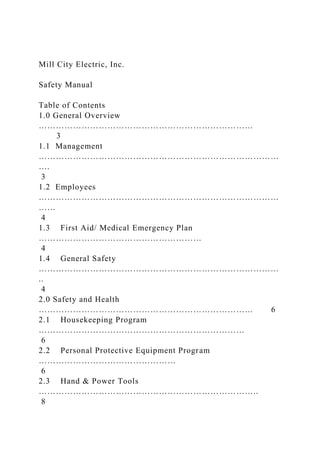 Mill City Electric, Inc.
Safety Manual
Table of Contents
1.0 General Overview
…………………………………………………………………
3
1.1 Management
…………………………………………………………………………
….
3
1.2 Employees
…………………………………………………………………………
……
4
1.3 First Aid/ Medical Emergency Plan
…………………………………………………
4
1.4 General Safety
…………………………………………………………………………
..
4
2.0 Safety and Health
………………………………………………………………… 6
2.1 Housekeeping Program
………………………………………………………………
6
2.2 Personal Protective Equipment Program
…………………………………………
6
2.3 Hand & Power Tools
…………………………………………………………………..
8
 