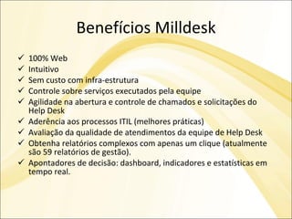 Benefícios Milldesk 100% Web Intuitivo Sem custo com infra-estrutura Controle sobre serviços executados pela equipe Agilidade na abertura e controle de chamados e solicitações do Help Desk Aderência aos processos ITIL (melhores práticas) Avaliação da qualidade de atendimentos da equipe de Help Desk Obtenha relatórios complexos com apenas um clique (atualmente são 59 relatórios de gestão). Apontadores de decisão: dashboard, indicadores e estatísticas em tempo real. 