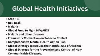 Stop TB
Roll Back
Malaria
Global Fund to Fight HIV/AIDS
Malaria and other diseases
Framework Convention on Tobacco Control
Comprehensive Mental Health Action Plan
Global Strategy to Reduce the Harmful Use of Alcohol
Global Strategy for the Prevention and Control of Non-
Communicable Diseases.
Global Health Initiatives
 