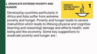 Developing countries particularly in
Africa and Asia suffer from extreme
poverty and hunger. Poverty and hunger leads to severe
malnutrition which leads to lifelong physical and cognitive
(learning and reasoning) damage and affects health, well-
being and the economy. Some key suggestions to
eradicate poverty and hunger are :
1. ERADICATE EXTREME POVERTY AND
HUNGER
 
