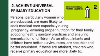 2. ACHIEVE UNIVERSAL
PRIMARY EDUCATION
Persons, particularly women who
are educated, are more likely to
seek medical care especially during
pregnancy, ensuring proper nutrition for their family,
adopting healthy sanitary practices and ensuring
immunization of children. As an effect, infants and
children have better survival rates, are healthier and
better nourished. If these are attained, children who
receive primary education are more likely to:
 