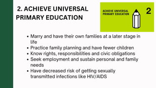 2. ACHIEVE UNIVERSAL
PRIMARY EDUCATION
Marry and have their own families at a later stage in
life
Practice family planning and have fewer children
Know rights, responsibilities and civic obligations
Seek employment and sustain personal and family
needs
Have decreased risk of getting sexually
transmitted infections like HIV/AIDS
 