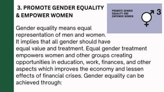 3. PROMOTE GENDER EQUALITY
& EMPOWER WOMEN
Gender equality means equal
representation of men and women.
It implies that all gender should have
equal value and treatment. Equal gender treatment
empowers women and other groups creating
opportunities in education, work, finances, and other
aspects which improves the economy and lessen
effects of financial crises. Gender equality can be
achieved through:
 