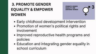 3. PROMOTE GENDER
EQUALITY & EMPOWER
WOMEN
Early childhood development intervention
Promotion of women’s political rights and
involvement
Improved reproductive health programs and
policies
Education and integrating gender equality in
school curriculum
 