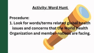 Activity: Word Hunt
Procedure:
1. Look for words/terms related global health
issues and concerns that the World Health
Organization and member-nations are facing.
 