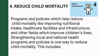 4. REDUCE CHILD MORTALITY
Programs and policies which help reduce
child mortality like improving nutritional
intake, healthcare facilities and infrastructure,
and other fields which improve children’s lives.
Strengthening local and national health
programs and policies is one way to reduce
child mortality. This includes:
 