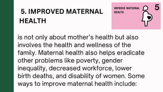 5. IMPROVED MATERNAL
HEALTH
is not only about mother’s health but also
involves the health and wellness of the
family. Maternal health also helps eradicate
other problems like poverty, gender
inequality, decreased workforce, lower
birth deaths, and disability of women. Some
ways to improve maternal health include:
 