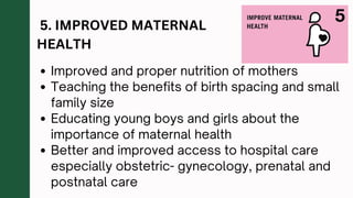 5. IMPROVED MATERNAL
HEALTH
Improved and proper nutrition of mothers
Teaching the benefits of birth spacing and small
family size
Educating young boys and girls about the
importance of maternal health
Better and improved access to hospital care
especially obstetric- gynecology, prenatal and
postnatal care
 