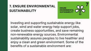 7. ENSURE ENVIRONMENTAL
SUSTAINABILITY
Investing and supporting sustainable energy like
solar, wind and water energy help support jobs,
create business opportunities, and save remaining
non-renewable energy sources. Environmental
sustainability assures peoples to live healthier and
enjoy a clean and green environment. Some of the
benefits of a sustainable environment are:
 