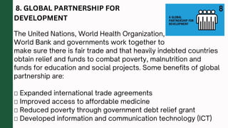 8. GLOBAL PARTNERSHIP FOR
DEVELOPMENT
The United Nations, World Health Organization,
World Bank and governments work together to
make sure there is fair trade and that heavily indebted countries
obtain relief and funds to combat poverty, malnutrition and
funds for education and social projects. Some benefits of global
partnership are:
 Expanded international trade agreements
 Improved access to affordable medicine
 Reduced poverty through government debt relief grant
 Developed information and communication technology (ICT)
 