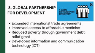 8. GLOBAL PARTNERSHIP
FOR DEVELOPMENT
Expanded international trade agreements
Improved access to affordable medicine
Reduced poverty through government debt
relief grant
Developed information and communication
technology (ICT)
 
