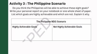 Activity 3 : The Philippine Scenario
Do you think the Philippines will be able to achieve these eight goals?
Write your personal report on your notebook or one whole sheet of paper.
List which goals are highly achievable and which are not. Explain it why.
 