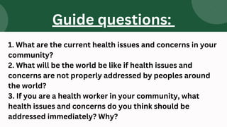 1. What are the current health issues and concerns in your
community?
2. What will be the world be like if health issues and
concerns are not properly addressed by peoples around
the world?
3. If you are a health worker in your community, what
health issues and concerns do you think should be
addressed immediately? Why?
Guide questions:
 