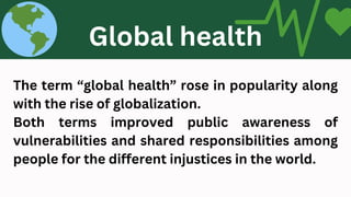 The term “global health” rose in popularity along
with the rise of globalization.
Both terms improved public awareness of
vulnerabilities and shared responsibilities among
people for the different injustices in the world.
Global health
 