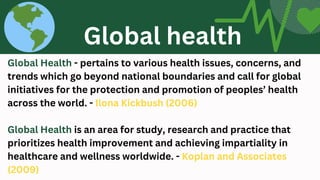 Global Health - pertains to various health issues, concerns, and
trends which go beyond national boundaries and call for global
initiatives for the protection and promotion of peoples’ health
across the world. - Ilona Kickbush (2006)
Global Health is an area for study, research and practice that
prioritizes health improvement and achieving impartiality in
healthcare and wellness worldwide. - Koplan and Associates
(2009)
Global health
 