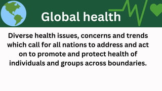 Diverse health issues, concerns and trends
which call for all nations to address and act
on to promote and protect health of
individuals and groups across boundaries.
GLOBAL HEALTH
Global health
 