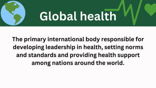 The primary international body responsible for
developing leadership in health, setting norms
and standards and providing health support
among nations around the world.
World Health Organization (WHO)
Global health
 