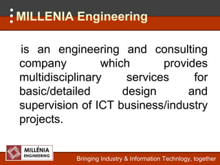 MILLENIA Engineering

is an engineering and consulting
company          which       provides
multidisciplinary     services     for
basic/detailed       design       and
supervision of ICT business/industry
projects.
projects


           Bringing Industry & Information Technlogy, together
 