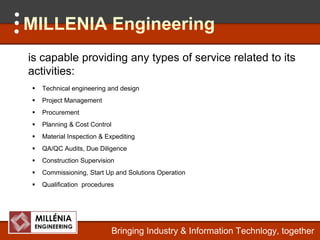 MILLENIA Engineering
is capable providing any types of service related to its
activities:
   ti iti
  Technical engineering and design
  Project Management
     j        g
  Procurement
  Planning & Cost Control
  Material Inspection & Expediting
  QA/QC Audits, Due Diligence
  Construction Supervision
  Commissioning,
  Commissioning Start Up and Sol tions Operation
                             Solutions
  Qualification procedures




                            Bringing Industry & Information Technlogy, together
 