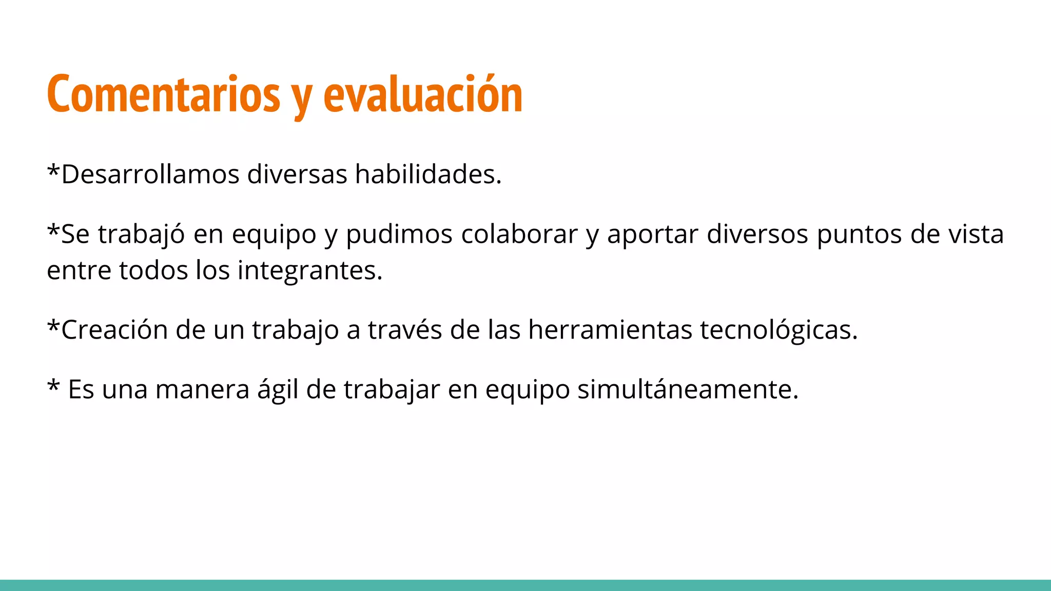Comentarios y evaluación
*Desarrollamos diversas habilidades.
*Se trabajó en equipo y pudimos colaborar y aportar diversos puntos de vista
entre todos los integrantes.
*Creación de un trabajo a través de las herramientas tecnológicas.
* Es una manera ágil de trabajar en equipo simultáneamente.
 