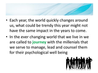 Introduction
• Each year, the world quickly changes around
us, what could be trendy this year might not
have the same impact in the years to come.
• In the ever changing world that we live in we
are called to journey with the millenials that
we serve to manage, lead and counsel them
for their psychological well being
 