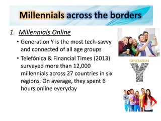 Millennials across the borders
1. Millennials Online
• Generation Y is the most tech-savvy
and connected of all age groups
• Telefónica & Financial Times (2013)
surveyed more than 12,000
millennials across 27 countries in six
regions. On average, they spent 6
hours online everyday
 