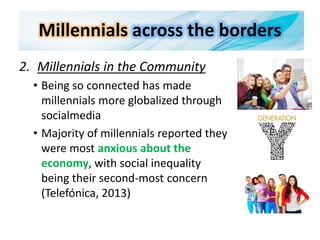 Millennials across the borders
2. Millennials in the Community
• Being so connected has made
millennials more globalized through
socialmedia
• Majority of millennials reported they
were most anxious about the
economy, with social inequality
being their second-most concern
(Telefónica, 2013)
 
