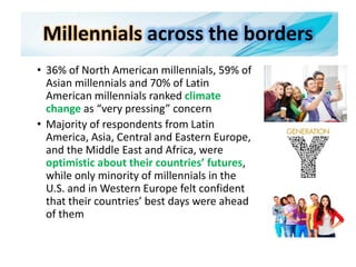 Millennials across the borders
• 36% of North American millennials, 59% of
Asian millennials and 70% of Latin
American millennials ranked climate
change as “very pressing” concern
• Majority of respondents from Latin
America, Asia, Central and Eastern Europe,
and the Middle East and Africa, were
optimistic about their countries’ futures,
while only minority of millennials in the
U.S. and in Western Europe felt confident
that their countries’ best days were ahead
of them
 