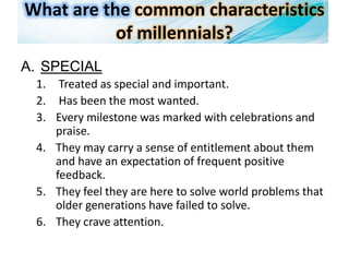 What are the common characteristics
of millennials?
A. SPECIAL
1. Treated as special and important.
2. Has been the most wanted.
3. Every milestone was marked with celebrations and
praise.
4. They may carry a sense of entitlement about them
and have an expectation of frequent positive
feedback.
5. They feel they are here to solve world problems that
older generations have failed to solve.
6. They crave attention.
 