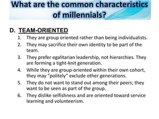 What are the common characteristics
of millennials?
D. TEAM-ORIENTED
1. They are group oriented rather than being individualists.
2. They may sacrifice their own identity to be part of the
team.
3. They prefer egalitarian leadership, not hierarchies. They
are forming a tight-knit generation.
4. While they are group-oriented within their own cohort,
they may “politely” exclude other generations.
5. They do not want to stand out among their peers; they
want to be seen as part of the group.
6. They dislike selfishness and are oriented toward service
learning and volunteerism.
 