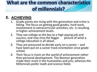 What are the common characteristics
of millennials?
E. ACHIEVING
1. Grade points are rising with this generation and crime is
falling. The focus on getting good grades, hard work,
involvement in extracurricular activities, etc. is resulting
in higher achievement levels.
2. They see college as the key to a high paying job and
success, and may miss the bigger picture of what a
college education is all about.
3. They are pressured to decide early on a career – and
have been put on a career track orientation since grade
school.
4. Their focus is more on the world of achievement rather
than personal development. The Boomer generation
made their mark in the humanities and arts, whereas the
Millennials prefer math and science fields
 