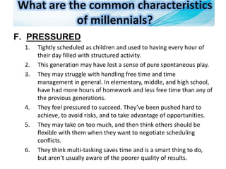 What are the common characteristics
of millennials?
F. PRESSURED
1. Tightly scheduled as children and used to having every hour of
their day filled with structured activity.
2. This generation may have lost a sense of pure spontaneous play.
3. They may struggle with handling free time and time
management in general. In elementary, middle, and high school,
have had more hours of homework and less free time than any of
the previous generations.
4. They feel pressured to succeed. They’ve been pushed hard to
achieve, to avoid risks, and to take advantage of opportunities.
5. They may take on too much, and then think others should be
flexible with them when they want to negotiate scheduling
conflicts.
6. They think multi-tasking saves time and is a smart thing to do,
but aren’t usually aware of the poorer quality of results.
 