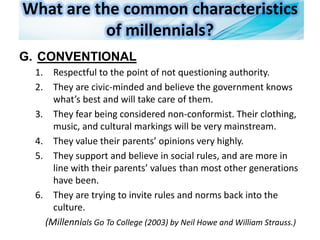 What are the common characteristics
of millennials?
G. CONVENTIONAL
1. Respectful to the point of not questioning authority.
2. They are civic-minded and believe the government knows
what’s best and will take care of them.
3. They fear being considered non-conformist. Their clothing,
music, and cultural markings will be very mainstream.
4. They value their parents’ opinions very highly.
5. They support and believe in social rules, and are more in
line with their parents’ values than most other generations
have been.
6. They are trying to invite rules and norms back into the
culture.
(Millennials Go To College (2003) by Neil Howe and William Strauss.)
 