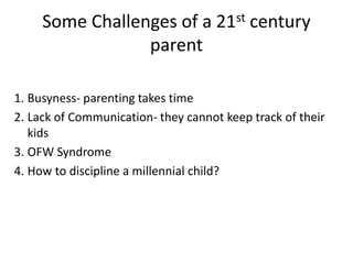 Some Challenges of a 21st century
parent
1. Busyness- parenting takes time
2. Lack of Communication- they cannot keep track of their
kids
3. OFW Syndrome
4. How to discipline a millennial child?
 