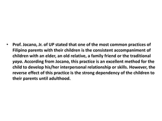 • Prof. Jocano, Jr. of UP stated that one of the most common practices of
Filipino parents with their children is the consistent accompaniment of
children with an elder, an old relative, a family friend or the traditional
yaya. According from Jocano, this practice is an excellent method for the
child to develop his/her interpersonal relationship or skills. However, the
reverse effect of this practice is the strong dependency of the children to
their parents until adulthood.
 